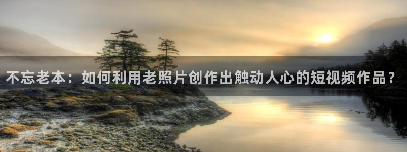 糖心的网站：不忘老本：如何利用老照片创作出触动人心的短视频作